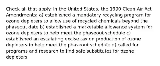 Check all that apply. In the United States, the 1990 Clean Air Act Amendments: a) established a mandatory recycling program for ozone depleters to allow use of recycled chemicals beyond the phaseout date b) established a marketable allowance system for ozone depleters to help meet the phaseout schedule c) established an escalating excise tax on production of ozone depleters to help meet the phaseout schedule d) called for programs and research to find safe substitutes for ozone depleters