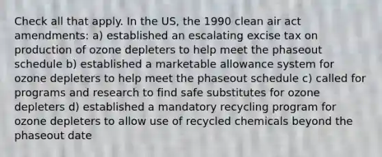 Check all that apply. In the US, the 1990 clean air act amendments: a) established an escalating excise tax on production of ozone depleters to help meet the phaseout schedule b) established a marketable allowance system for ozone depleters to help meet the phaseout schedule c) called for programs and research to find safe substitutes for ozone depleters d) established a mandatory recycling program for ozone depleters to allow use of recycled chemicals beyond the phaseout date