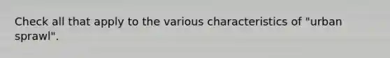 Check all that apply to the various characteristics of "urban sprawl".