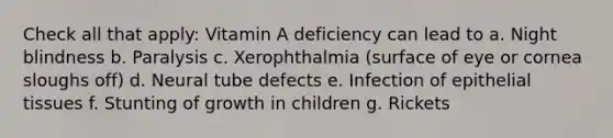 Check all that apply: Vitamin A deficiency can lead to a. Night blindness b. Paralysis c. Xerophthalmia (surface of eye or cornea sloughs off) d. Neural tube defects e. Infection of epithelial tissues f. Stunting of growth in children g. Rickets