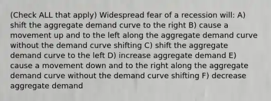 (Check ALL that apply) Widespread fear of a recession will: A) shift the aggregate demand curve to the right B) cause a movement up and to the left along the aggregate demand curve without the demand curve shifting C) shift the aggregate demand curve to the left D) increase aggregate demand E) cause a movement down and to the right along the aggregate demand curve without the demand curve shifting F) decrease aggregate demand