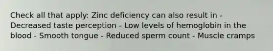 Check all that apply: Zinc deficiency can also result in - Decreased taste perception - Low levels of hemoglobin in <a href='https://www.questionai.com/knowledge/k7oXMfj7lk-the-blood' class='anchor-knowledge'>the blood</a> - Smooth tongue - Reduced sperm count - Muscle cramps