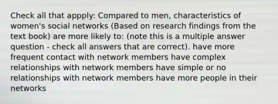 Check all that appply: Compared to men, characteristics of women's social networks (Based on research findings from the text book) are more likely to: (note this is a multiple answer question - check all answers that are correct). have more frequent contact with network members have complex relationships with network members have simple or no relationships with network members have more people in their networks