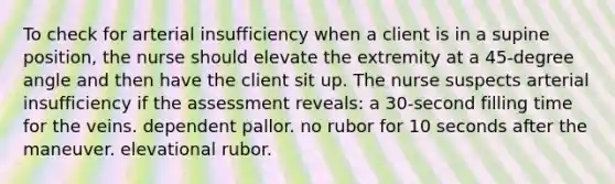 To check for arterial insufficiency when a client is in a supine position, the nurse should elevate the extremity at a 45-degree angle and then have the client sit up. The nurse suspects arterial insufficiency if the assessment reveals: a 30-second filling time for the veins. dependent pallor. no rubor for 10 seconds after the maneuver. elevational rubor.