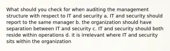 What should you check for when auditing the management structure with respect to IT and security a. IT and security should report to the same manager b. the organization should have separation between IT and security c. IT and security should both reside within operations d. it is irrelevant where IT and security sits within the organization