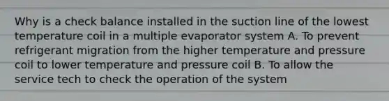 Why is a check balance installed in the suction line of the lowest temperature coil in a multiple evaporator system A. To prevent refrigerant migration from the higher temperature and pressure coil to lower temperature and pressure coil B. To allow the service tech to check the operation of the system