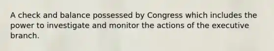 A check and balance possessed by Congress which includes the power to investigate and monitor the actions of the executive branch.