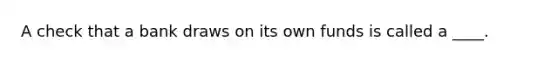 A check that a bank draws on its own funds is called a ____.