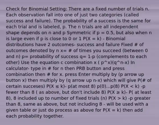 Check for Binomial Setting: There are a fixed number of trials n. Each observation fall into one of just two categories (called success and failure). The probability of a success is the same for each trial and is labeled, p. The n trials are all independent shape depends on n and p Symmetric if p = 0.5, but also when n is large even if p is close to 0 or 1 P(X = k) - Binomial distributions have 2 outcomes- success and failure Fixed # of outcomes denoted by n x= # of times you succeed (between 0 and n) p= probability of success q= 1-p (complements to each other) Use the equation c combination x ( p^x)(q^n-x) In calculator- type in # for n then PRB button and press combination then # for x. press Enter multiply by (p arrow up button x) then multiply by (q arrow up n-x) which will give P(# of certain succeses) P(X ≤ k)- p(at most 8) p(0)...p(8) P(X k) -p greater than 8, same as above, but not including 8 - will be used with a given table or just do process as above for P(X = k) then add each probability together.