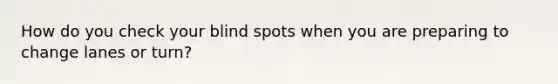 How do you check your blind spots when you are preparing to change lanes or turn?