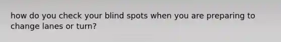 how do you check your blind spots when you are preparing to change lanes or turn?