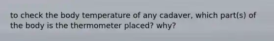 to check the body temperature of any cadaver, which part(s) of the body is the thermometer placed? why?