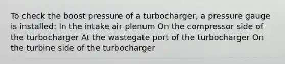 To check the boost pressure of a turbocharger, a pressure gauge is installed: In the intake air plenum On the compressor side of the turbocharger At the wastegate port of the turbocharger On the turbine side of the turbocharger