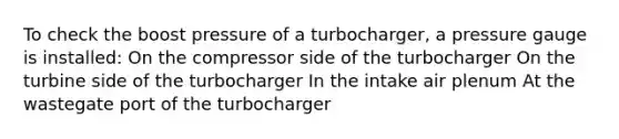 To check the boost pressure of a turbocharger, a pressure gauge is installed: On the compressor side of the turbocharger On the turbine side of the turbocharger In the intake air plenum At the wastegate port of the turbocharger