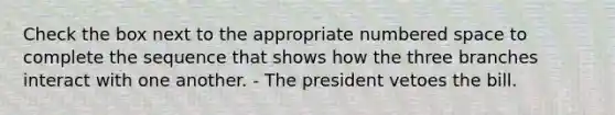 Check the box next to the appropriate numbered space to complete the sequence that shows how the three branches interact with one another. - The president vetoes the bill.