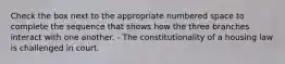 Check the box next to the appropriate numbered space to complete the sequence that shows how the three branches interact with one another. - The constitutionality of a housing law is challenged in court.