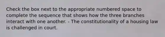 Check the box next to the appropriate numbered space to complete the sequence that shows how the three branches interact with one another. - The constitutionality of a housing law is challenged in court.