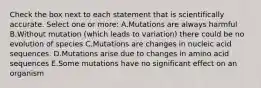 Check the box next to each statement that is scientifically accurate. Select one or more: A.Mutations are always harmful B.Without mutation (which leads to variation) there could be no evolution of species C.Mutations are changes in nucleic acid sequences. D.Mutations arise due to changes in amino acid sequences E.Some mutations have no significant effect on an organism