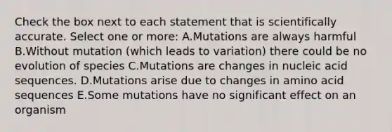 Check the box next to each statement that is scientifically accurate. Select one or more: A.Mutations are always harmful B.Without mutation (which leads to variation) there could be no evolution of species C.Mutations are changes in nucleic acid sequences. D.Mutations arise due to changes in amino acid sequences E.Some mutations have no significant effect on an organism