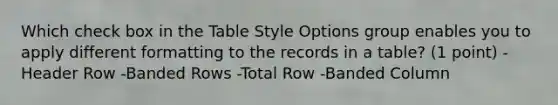 Which check box in the Table Style Options group enables you to apply different formatting to the records in a table? (1 point) -Header Row -Banded Rows -Total Row -Banded Column