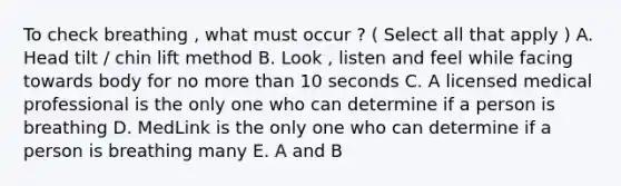 To check breathing , what must occur ? ( Select all that apply ) A. Head tilt / chin lift method B. Look , listen and feel while facing towards body for no more than 10 seconds C. A licensed medical professional is the only one who can determine if a person is breathing D. MedLink is the only one who can determine if a person is breathing many E. A and B