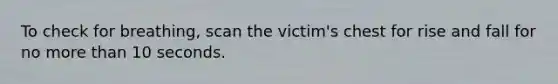 To check for breathing, scan the victim's chest for rise and fall for no more than 10 seconds.