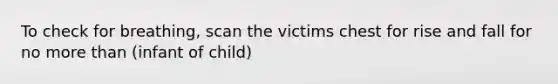 To check for breathing, scan the victims chest for rise and fall for no <a href='https://www.questionai.com/knowledge/keWHlEPx42-more-than' class='anchor-knowledge'>more than</a> (infant of child)