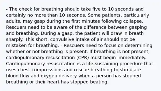 - The check for breathing should take five to 10 seconds and certainly no more than 10 seconds. Some patients, particularly adults, may gasp during the first minutes following collapse. Rescuers need to be aware of the difference between gasping and breathing. During a gasp, the patient will draw in breath sharply. This short, convulsive intake of air should not be mistaken for breathing. - Rescuers need to focus on determining whether or not breathing is present. If breathing is not present, cardiopulmonary resuscitation (CPR) must begin immediately. Cardiopulmonary resuscitation is a life-sustaining procedure that uses chest compressions and rescue breathing to stimulate blood flow and oxygen delivery when a person has stopped breathing or their heart has stopped beating.