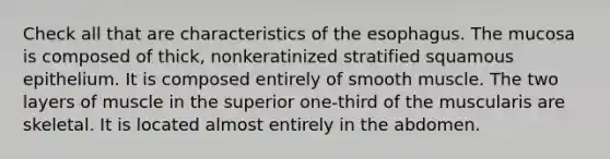 Check all that are characteristics of the esophagus. The mucosa is composed of thick, nonkeratinized stratified squamous epithelium. It is composed entirely of smooth muscle. The two layers of muscle in the superior one-third of the muscularis are skeletal. It is located almost entirely in the abdomen.