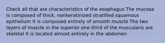 Check all that are characteristics of the esophagus The mucosa is composed of thick, nonkeratinized stratified squamous epithelium It is composed entirely of smooth muscle The two layers of muscle in the superior one-third of the muscularis are skeletal It is located almost entirely in the abdomen