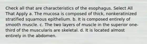 Check all that are characteristics of the esophagus. Select All That Apply a. The mucosa is composed of thick, nonkeratinized stratified squamous epithelium. b. It is composed entirely of smooth muscle. c. The two layers of muscle in the superior one-third of the muscularis are skeletal. d. It is located almost entirely in the abdomen.