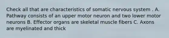 Check all that are characteristics of somatic <a href='https://www.questionai.com/knowledge/kThdVqrsqy-nervous-system' class='anchor-knowledge'>nervous system</a> . A. Pathway consists of an upper motor neuron and two lower motor neurons B. Effector organs are skeletal muscle fibers C. Axons are myelinated and thick