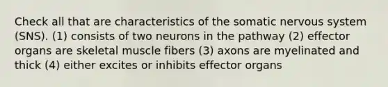 Check all that are characteristics of the somatic nervous system (SNS). (1) consists of two neurons in the pathway (2) effector organs are skeletal muscle fibers (3) axons are myelinated and thick (4) either excites or inhibits effector organs