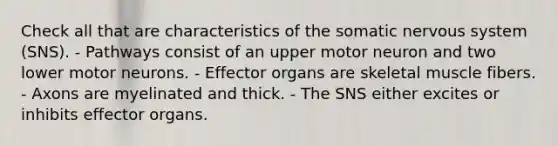 Check all that are characteristics of the somatic nervous system (SNS). - Pathways consist of an upper motor neuron and two lower motor neurons. - Effector organs are skeletal muscle fibers. - Axons are myelinated and thick. - The SNS either excites or inhibits effector organs.