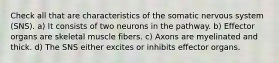 Check all that are characteristics of the somatic nervous system (SNS). a) It consists of two neurons in the pathway. b) Effector organs are skeletal muscle fibers. c) Axons are myelinated and thick. d) The SNS either excites or inhibits effector organs.