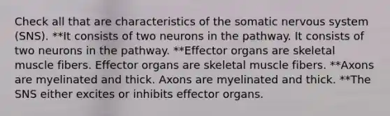 Check all that are characteristics of the somatic <a href='https://www.questionai.com/knowledge/kThdVqrsqy-nervous-system' class='anchor-knowledge'>nervous system</a> (SNS). **It consists of two neurons in the pathway. It consists of two neurons in the pathway. **Effector organs are skeletal muscle fibers. Effector organs are skeletal muscle fibers. **Axons are myelinated and thick. Axons are myelinated and thick. **The SNS either excites or inhibits effector organs.