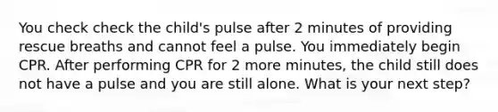 You check check the child's pulse after 2 minutes of providing rescue breaths and cannot feel a pulse. You immediately begin CPR. After performing CPR for 2 more minutes, the child still does not have a pulse and you are still alone. What is your next step?