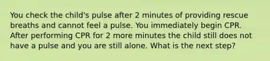 You check the child's pulse after 2 minutes of providing rescue breaths and cannot feel a pulse. You immediately begin CPR. After performing CPR for 2 more minutes the child still does not have a pulse and you are still alone. What is the next step?