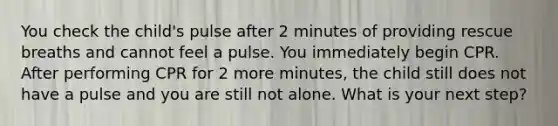 You check the child's pulse after 2 minutes of providing rescue breaths and cannot feel a pulse. You immediately begin CPR. After performing CPR for 2 more minutes, the child still does not have a pulse and you are still not alone. What is your next step?