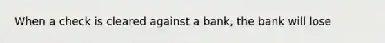 When a check is cleared against a bank, the bank will lose