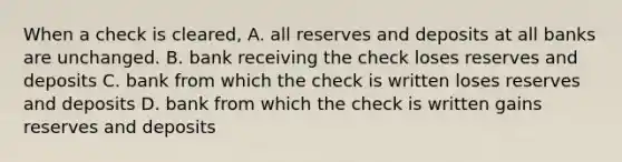 When a check is cleared, A. all reserves and deposits at all banks are unchanged. B. bank receiving the check loses reserves and deposits C. bank from which the check is written loses reserves and deposits D. bank from which the check is written gains reserves and deposits