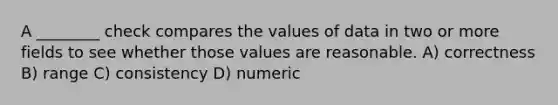 A ________ check compares the values of data in two or more fields to see whether those values are reasonable. A) correctness B) range C) consistency D) numeric