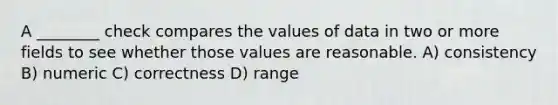 A ________ check compares the values of data in two or more fields to see whether those values are reasonable. A) consistency B) numeric C) correctness D) range