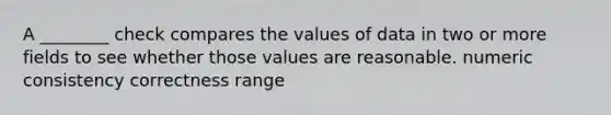 A ________ check compares the values of data in two or more fields to see whether those values are reasonable. numeric consistency correctness range