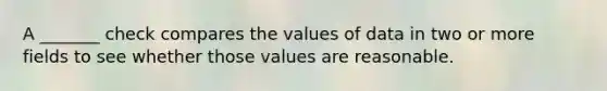 A _______ check compares the values of data in two or more fields to see whether those values are reasonable.