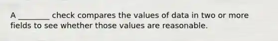 A ________ check compares the values of data in two or more fields to see whether those values are reasonable.