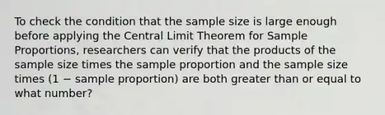 To check the condition that the sample size is large enough before applying the Central Limit Theorem for Sample​ Proportions, researchers can verify that the products of the sample size times the sample proportion and the sample size times ​(1 − sample ​proportion) are both greater than or equal to what​ number?