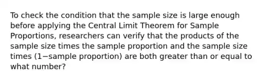 To check the condition that the sample size is large enough before applying the Central Limit Theorem for Sample​ Proportions, researchers can verify that the products of the sample size times the sample proportion and the sample size times ​(1−sample ​proportion) are both greater than or equal to what​ number?