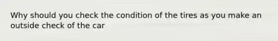 Why should you check the condition of the tires as you make an outside check of the car