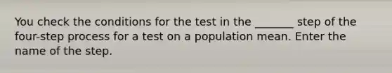 You check the conditions for the test in the _______ step of the four-step process for a test on a population mean. Enter the name of the step.